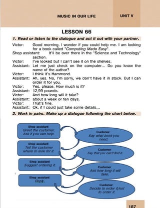 :::::::::: : . i:iiii:;;:ii:
MUSIC IN OUR LIFE UNITV
. .. ::::::::::
•: : .....
LESSON 66
1. Read or listen to the dialogue and act it out with your partner.
Victor: Good morning. I wonder if you could help me. I am looking
for a book called “Computing Made Easy” .
Shop assistant: It’ll be over there in the “Science and Technology”
section.
Victor: I’ve looked but I can’t see it on the shelves.
Assistant: Let me just check on the computer... Do you know the
name of the author?
Victor: I think it’s Hammond.
Assistant: Ah, yes. No, I’m sorry, we don’t have it in stock. But I can
order it for you.
Victor: Yes, please. How much is it?
Assistant: 12,99 pounds.
Victor: And how long will it take?
Assistant: about a week or ten days.
Victor: That’s fine.
Assistant: Ok, if I could just take some details...
2. Work in pairs. Make up a dialogue following the chart below.
187
 