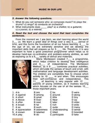 UNITY MUSIC IN OUR LIFE
3. Answer the following questions.
1. What do you call someone who: a) composes music? b) plays the
drums? c) sings? d) conducts an orchestra?
2. What instruments does____ play? a) a chellist; b) a guitarist;
c) a pianist; d) a violinist.
4. Read the text and choose the word that best completes the
sentences.
From the moment we 1 are born, we start learning about the world
2__ us. We learn a great deal of things over a very 3___ period of
time, and this forms the foundation of all our future learning. 4__ _ to
the age of six, we are extremely sensitive and we develop the
important skills that will prepare us for 5 ___ life. Therefore, it is very
important to have a good preschool programmer which helps us to
develop hand-eye co-ordination and problem-solving abilities, as well
as exposing us to a 6__ variety of stimuli and materials.
Maria Montessori created 7__ a programme,
which helps children to develop their intelligence
and 8__ _ of independence. The Montessori
Method, as it 9 __ , combines practical activities,
which stimulate the senses of touch and smell, with
mathematical and language development activities.
The children are completely free to choose which
activity to 10 ___ in and when. This encourages
their self-confidence and independence. This
11___ of teaching is very popular with 12 ___
parents of young children, as it involves learning
which focuses on the use of all the senses 13__
those important years.
1. A is B are C be D were
2. A against B among C around D along
3. A short B small C little D tiny
4. A Above B Over C Near D Up
5. A after B next C later D older
6. A broad B far C rich D wide
7. A so B such C quite D many
8. A appreciation B awareness C understanding D sense
9. A known B labelled C titled D branded
10.A play B do C participate D take
 