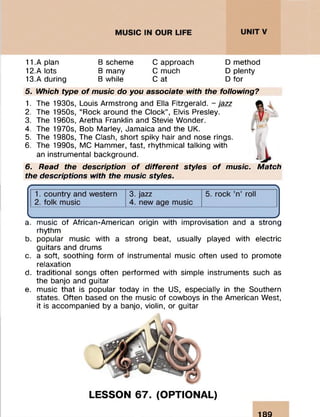 11. A plan B scheme C approach Dmethod
12. A lots B many C much D plenty
13.A during B while C at D for
5. Which type o f music do you associate with the following?
1. The 1930s, Louis Armstrong and Ella Fitzgerald, - jazz
2. The 1950s, “Rock around the Clock”, Elvis Presley.
3. The 1960s, Aretha Franklin and Stevie Wonder.
4. The 1970s, Bob Marley, Jamaica and the UK.
5. The 1980s, The Clash, short spiky hair and nose rings.
6. The 1990s, MC Hammer, fast, rhythmical talking with
an instrumental background.
6. Read the description o f different styles o f music. Match
the descriptions with the music styles.
a. music of African-American origin with improvisation and a strong
rhythm
b. popular music with a strong beat, usually played with electric
guitars and drums
c. a soft, soothing form of instrumental music often used to promote
relaxation
d. traditional songs often performed with simple instruments such as
the banjo and guitar
e. music that is popular today in the US, especially in the Southern
states. Often based on the music of cowboys in the American West,
it is accompanied by a banjo, violin, or guitar
LESSON 67. (OPTIONAL)
189
 