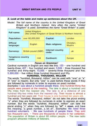 GREAT BRITAIN AND ITS PEOPLE UNIT VI
3. Look at the table and make up sentences about the UK.
Model: The full name of the country is the United Kingdom of Great
Britain and Northern Ireland. Very often the name "United
Kingdom” is used. Sometimes the name "Great Britain” is used.
United Kingdom
(the United Kingdom of Great Britain & Northern Ireland)
Population: over 60,000,000 Capital: London
Official
language:
English Main religions:
Christian,
Muslim
Currency: British pound (GBP) Internet country
code:
.uk
Telephone country
code:
+44 Continent: Europe
Focus on Grammar!
Cardinal numerals in English are read like this: 123 - one hundred and
twenty-three; 407 - four hundred and seven; 3,538 - three thousand five
hundred and thirty-eight; 73,005 - seventy-three thousand and five;
5,300,050 - five million three hundred thousand and fifty.
HUNDRED, THOUSAND, MILLION
The words "hundred, thousand, million” can be used with "one" or "a"
(if "one" is meant). But only "one" is used before these words if they
are followed by numerals in order to express an exact number.
Examples: I saw about a hundred people there. One hundred thirty-five
people were present at the meeting. The lake is about a hundred and
fifty miles from the nearest city. The lake is at a distance of one
hundred fifty-two miles from the nearest city. Their house is almost a
hundred and ten years old. Their house is one hundred ten years old.
The words "hundred, thousand, million" do not take the plural ending
"s" when they are followed by numerals in order to express an exact
number. But the words "hundred, thousand, million" can take the
plural ending "s" when they are followed by " o f + noun, and have
the meaning "a great number, a lot of". Examples: We need three
hundred volunteers. - We saw hundreds of people there. They sold
two thousand cars. - There are thousands of books in her collection.
The population of Britain is about 60 million people. - The new radio
program attracted millions of listeners.
 