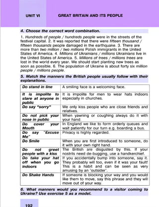 UNIT VI GREAT BRITAIN AND ITS PEOPLE
4. Choose the correct word combination.
1. Hundreds of people / hundreds people were in the streets of the
festival capital. 2. It was reported that there were fifteen thousand /
fifteen thousands people damaged in the earthquake. 3. There are
more than two million / two millions Polish immigrants in the United
States of America. 4. Millions of Ukrainians / millions Ukrainians live in
the United States of America. 5. Millions of trees /m illions trees are
lost in the world every year. We should start planting new trees as
soon as possible. 6. The population of Ukraine is about forty six million
people / millions people.
5. Match the manners the British people usually follow with their
explanations.
Do stand in line A smiling face is a welcoming face.
It is impolite to
stare at anyone in
public
It is impolite for men to wear hats indoors
especially in churches.
Do say “sorry” We only kiss people who are close friends and
relatives.
Do not pick your
nose in public
When yawning or coughing always do it with
your hand.
Do cover your
Mouth
In England we like to form orderly queues and
wait patiently for our turn e.g. boarding a bus.
Do say "Excuse
Me"
Privacy is highly regarded.
Do Smile When you are first introduced to someone, do
it with your own right hand.
Do not greet
people with a kiss
The British are disgusted by this. If your
nostrils need de-bugging, use a handkerchief.
Do take your hat
o ff when you go
indoors
If you accidentally bump into someone, say it.
They probably will too, even if it was your fault!
This is a habit and can be seen as very
amusing by an 'outsider'.
Do Shake Hands If someone is blocking your way and you would
like them to move, say this phrase and they will
move out of your way.
6. What manners would you recommend to a visitor coming to
Ukraine? Use exercise 5 as a model.
 