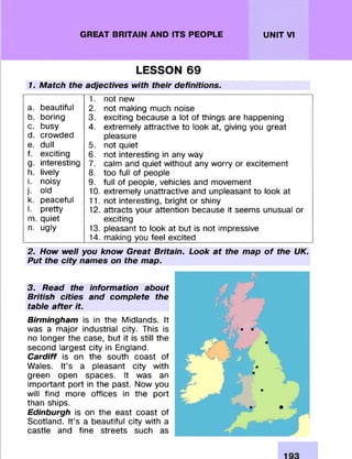 GREAT BRITAIN AND ITS PEOPLE UNIT VI
LESSON 69
1. Match the adjectives with their definitions.
1. not new
a. beautiful 2. not making much noise
b. boring 3. exciting because a lot of things are happening
c. busy 4. extremely attractive to look at, giving you great
d. crowded pleasure
e. dull 5. not quiet
f. exciting 6. not interesting in any way
g. interesting 7. calm and quiet without any worry or excitement
h. lively 8. too full of people
i. noisy 9. full of people, vehicles and movement
j. old 10. extremely unattractive and unpleasant to look at
k. peaceful 11. not interesting, bright or shiny
I. pretty 12. attracts your attention because it seems unusual or
m. quiet exciting
n. ugly 13. pleasant to look at but is not impressive
14. making you feel excited
2. How well you know Great Britain. Look at the map o f the UK.
Put the city names on the map.
3. Read the information about
British cities and complete the
table after it.
Birmingham is in the Midlands. It
was a major industrial city. This is
no longer the case, but it is still the
second largest city in England.
Cardiff is on the south coast of
Wales. It’s a pleasant city with
green open spaces. It was an
important port in the past. Now you
will find more offices in the port
than ships.
Edinburgh is on the east coast of
Scotland. It’s a beautiful city with a
castle and fine streets such as
 