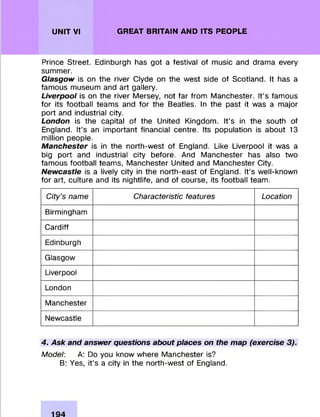 UNIT VI GREAT BRITAIN AND ITS PEOPLE
Prince Street. Edinburgh has got a festival of m usic and dram a every
summ er.
Glasgow is on the river Clyde on the w est side of Scotland. It has a
fam ous museum and art gallery.
Liverpool is on the river Mersey, not far from M anchester. It’s fam ous
fo r its football team s and fo r the Beatles. In the past it was a m ajor
port and industrial city.
London is the capital of the United Kingdom . It’s in the south of
England. It’s an im portant financial centre. Its population is about 13
million people.
Manchester is in the north-w est of England. Like Liverpool it was a
big port and industrial city before. And M anchester has also two
fam ous football team s, M anchester United and M anchester City.
Newcastle is a lively city in the north-east of England. It’s well-known
fo r art, culture and its nightlife, and of course, its football team.
City's name Characteristic features Location
Birmingham
C ardiff
Edinburgh
Glasgow
Liverpool
London
M anchester
Newcastle
4. Ask and answer questions about places on the map (exercise 3).
Model: A: Do you know where M anchester is?
B: Yes, it’s a city in the north-w est of England.
 