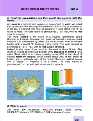 GREAT BRITAIN AND ITS PEOPLE UNIT VI
5. Read the explanations and then match the pictures with the
words.
An island is a piece of land com pletely surrounded by water. An island
can be very small or very big. An island can be in a lake or in a river or
in the sea. If it is land with w ater all around it, it is an island. The "s " in
island is mute. The word island is pronounced / a il nd/, with its first
syllable stressed.
The word Iceland is the name of a country (som etim es called
Republic of Iceland). However, the country of Iceland is also an island
because it is surrounded by w ater (the North Atlantic Ocean). Iceland
begins with a capital 'T because it is a name. The word Iceland is
pronounced / a is l nd/, with its first syllable stressed.
Ireland is the name of an island to the w est of Great Britain. The
island of Ireland contains two political units: Republic of Ireland (also
called Eire), which is a country covering about 80% of the island of
Ireland; Northern Ireland, which covers about 20% of the island of
Ireland and is politically part of the United Kingdom. Ireland begins
with a capital "I" because it is a name. The word Ireland is
pronounced / a i rl nd/, with stress on first syllable.
6. Write in words.
254 trees, 836 universities, 3,000,000 people, 25,697 books,
39,956,378 students, 923,000 km, 5,384 kilogram s of sugar
 