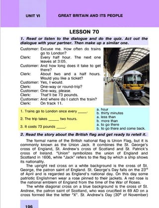 UNIT VI GREAT BRITAIN AND ITS PEOPLE
LESSON 70
1. Read or listen to the dialogue and do the quiz. Act out the
dialogue with your partner. Then make up a similar one.
Custom er:
Clerk:
Custom er:
Clerk:
Custom er:
Clerk:
Custom er:
Clerk:
Custom er:
Clerk:
Excuse me. How often do trains
go to London?
Every half hour. The next one
leaves at 3:05.
And how long does it take to get
there?
About two and a half hours.
Would you like a ticket?
Yes, I would.
One-way or round-trip?
One-way, please.
That’ll be 73 pounds.
And where do I catch the train?
On track 11.
1. Trains go to London once every
2. The trip takes____ two hours.
3. It costs 73 pounds____.
a. hour
b. thirty minutes
a. less than
b. more than
a. to go there
b. to go there and come back.
2. Read the story about the British flag and get ready to retell it.
The form al name of the British national flag is Union Flag, but it is
com m only known as the Union Jack. It com bines the St. G eorge’s
cross of England, St. Andrew ’s cross of Scotland and St. Patrick’s
cross of Ireland. “Union” sym bolizes the union of England and
Scotland in 1606, while “Jack” refers to the flag by which a ship shows
its nationality.
The upright red cross on a white background is the cross of St.
George, the patron saint of England. St. G eorge’s Day falls on the 23rd
of April and is regarded as England’s national day. On this day some
patriotic Englishmen wear a rose pinned to their jackets. A red rose is
the national em blem of England from the tim e of the War of Roses.
The white diagonal cross on a blue background is the cross of St.
Andrew, the patron saint of Scotland, who was crucified in 69 AD on a
cross form ed like the letter “X” . St. Andrew ’s Day (30th of Novem ber)
 