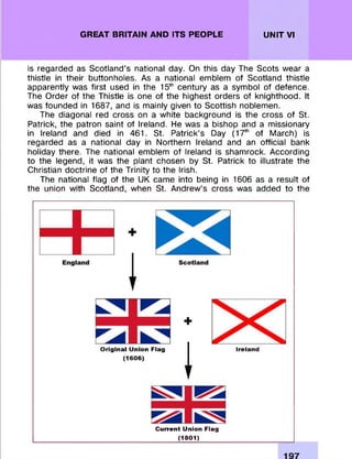 GREAT BRITAIN AND ITS PEOPLE UNIT VI
is regarded as S cotland’s national day. On this day The Scots wear a
thistle in their buttonholes. As a national em blem of Scotland thistle
apparently was first used in the 15th century as a sym bol of defence.
The O rder of the Thistle is one of the highest orders of knighthood. It
was founded in 1687, and is mainly given to Scottish noblem en.
The diagonal red cross on a white background is the cross of St.
Patrick, the patron saint of Ireland. He was a bishop and a m issionary
in Ireland and died in 461. St. Patrick’s Day (17th of M arch) is
regarded as a national day in Northern Ireland and an official bank
holiday there. The national emblem of Ireland is sham rock. According
to the legend, it was the plant chosen by St. Patrick to illustrate the
Christian doctrine of the Trinity to the Irish.
The national flag of the UK came into being in 1606 as a result of
the union with Scotland, when St. Andrew ’s cross was added to the
O riginal Union Flag
(1606)
+
T
Ireland
C urrent Union Flag
(1801)
 