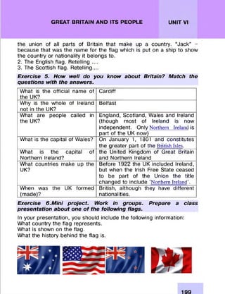 GREAT BRITAIN AND ITS PEOPLE UNIT VI
the union of all parts of Britain that make up a country. “Jack” -
because that was the name fo r the flag which is put on a ship to show
the country or nationality it belongs to.
2. The English flag. Retelling ....
3. The Scottish flag. Retelling....
Exercise 5. How well do you know about Britain? Match the
questions with the answers.
W hat is the official name of
the UK?
C ardiff
Why is the whole of Ireland
not in the UK?
Belfast
What are people called in
the UK?
England, Scotland, Wales and Ireland
(though m ost of Ireland is now
independent. Only Northern Ireland is
part of the UK now)
What is the capital of Wales? On January 1, 1801 and constitutes
the greater part of the British Isles.
W hat is the capital of
Northern Ireland?
the United Kingdom of Great Britain
and Northern Ireland
W hat countries make up the
UK?
Before 1922 the UK included Ireland,
but when the Irish Free State ceased
to be part of the Union the title
changed to include ’Northern Ireland'.
When was the UK form ed
(made)?
British, although they have different
nationalities.
Exercise 6.Mini project. Work in groups. Prepare a class
presentation about one of the following flags.
In your presentation, you should include the following inform ation:
W hat country the flag represents.
W hat is shown on the flag.
W hat the history behind the flag is.
 