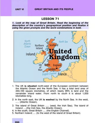 UNIT VI GREAT BRITAIN AND ITS PEOPLE
LESSON 71
1. Look at the map of Great Britain. Read the beginning of the
description of the countryfs geographical position and finalize it
using the given prompts and the word combinations in bold.
North
Atlantic
Ocean Northern
Ireland
Ireland
1. The UK is situated north-west of the European continent between
the Atlantic Ocean and the North Sea. It has a total land area of
244,100 square kilometres, of which nearly 99% is land and the
rem ainder inland water. From north to south it is about 1,000
kilometres long.
2. In the north east, the UK is washed by the North Sea. In the west,
.....(Atlantic Ocean).
3. The island of Great Britain ..... (west, the Irish Sea). The island of
Ireland ....(the Irish Sea, the Atlantic Ocean).
4. In the south, Great Britain .... (the English Channel).
5. Northern Ireland .... (to the west of the island of Great Britain).
 