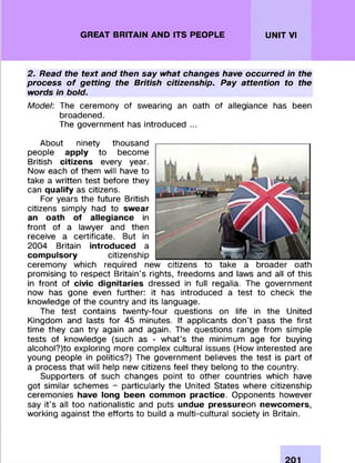 GREAT BRITAIN AND ITS PEOPLE UNIT VI
2. Read the text and then say what changes have occurred in the
process of getting the British citizenship. Pay attention to the
words in bold.
Model: The cerem ony of swearing an oath of allegiance has been
broadened.
The governm ent has introduced ...
About ninety thousand
people apply to becom e
British citizens every year.
Now each of them will have to
take a w ritten test before they
can qualify as citizens.
For years the future British
citizens sim ply had to swear
an oath of allegiance in
front of a lawyer and then
receive a certificate. But in
2004 Britain introduced a
compulsory citizenship
cerem ony which required new citizens to take a broader oath
prom ising to respect Britain's rights, freedom s and laws and all of this
in front of civic dignitaries dressed in full regalia. The governm ent
now has gone even further: it has introduced a test to check the
knowledge of the country and its language.
The test contains tw enty-four questions on life in the United
Kingdom and lasts fo r 45 minutes. If applicants don’t pass the first
tim e they can try again and again. The questions range from simple
tests of knowledge (such as - w hat's the m inimum age fo r buying
alcohol?)to exploring m ore com plex cultural issues (How interested are
young people in politics?) The governm ent believes the test is part of
a process that will help new citizens feel they belong to the country.
Supporters of such changes point to other countries which have
got sim ilar schem es - particularly the United States where citizenship
cerem onies have long been common practice. O pponents however
say it's all too nationalistic and puts u n d u e p re ssu re o n n e w co m e rs,
working against the efforts to build a m ulti-cultural society in Britain.
 