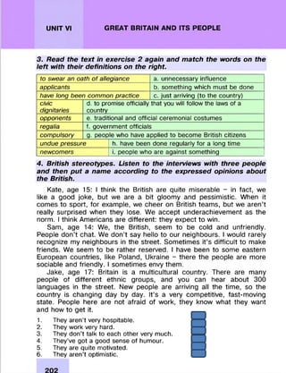 UNIT VI GREAT BRITAIN AND ITS PEOPLE
3. Read the text in exercise 2 again and match the words on the
left with their definitions on the right.
to swear an oath of allegiance a. unnecessary influence
applicants b. something which must be done
have long been common practice c. just arriving (to the country)
civic
dignitaries
d. to promise officially that you will follow the laws of a
country
opponents e. traditional and official ceremonial costumes
regalia f. government officials
compulsory g. people who have applied to become British citizens
undue pressure h. have been done regularly for a long time
newcomers i. people who are against something
4. British stereotypes. Listen to the interviews with three people
and then put a name according to the expressed opinions about
the British.
Kate, age 15: I think the British are quite m iserable - in fact, we
like a good joke, but we are a bit gloom y and pessim istic. When it
com es to sport, for example, we cheer on British team s, but we aren’t
really surprised when they lose. We accept underachievem ent as the
norm. I think Am ericans are different: they expect to win.
Sam, age 14: We, the British, seem to be cold and unfriendly.
People d on ’t chat. We d on ’t say hello to our neighbours. I would rarely
recognize my neighbours in the street. Som etim es it’s difficult to make
friends. We seem to be rather reserved. I have been to some eastern
European countries, like Poland, Ukraine - there the people are more
sociable and friendly. I som etim es envy them .
Jake, age 17: Britain is a m ulticultural country. There are many
people of different ethnic groups, and you can hear about 300
languages in the street. New people are arriving all the tim e, so the
country is changing day by day. It’s a very com petitive, fast-m oving
state. People here are not afraid of work, they know what they want
and how to get it.
1. They aren’t very hospitable.
2. Theywork very hard.
3. They don’t talk to each other very much.
4. They’ve got a good sense of humour.
5. Theyare quite motivated.
6. Theyaren’t optimistic.
 