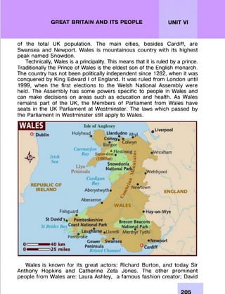 GREAT BRITAIN AND ITS PEOPLE UNIT VI
of the total UK population. The main cities, besides Cardiff, are
Swansea and Newport. Wales is m ountainous country with its highest
peak named Snowdon.
Technically, Wales is a principality. This means that it is ruled by a prince.
Traditionally the Prince of Wales is the eldest son of the English monarch.
The country has not been politically independent since 1282, when it was
conquered by King Edward I of England. It was ruled from London until
1999, when the first elections to the Welsh National Assem bly were
held. The Assem bly has some powers specific to people in Wales and
can make decisions on areas such as education and health. As Wales
rem ains part of the UK, the M em bers of Parliament from Wales have
seats in the UK Parliament at W estm inster. The laws which passed by
the Parliament in W estm inster still apply to Wales.
Wales is known for its great actors: Richard Burton, and today Sir
Anthony Hopkins and Catherine Zeta Jones. The other prom inent
people from Wales are: Laura Ashley, a fam ous fashion creator; David
 