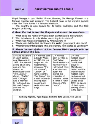 UNIT VI GREAT BRITAIN AND ITS PEOPLE
Lloyd George - past British Prime M inister; Sir George Everest - a
fam ous traveller and explorer, The highest peak in the world is named
after him; Tom Jones - a fam ous m usician.
The country is also known fo r its Celtic traditions and the Red
Dragon on its flag.
4. Read the text in exercise 3 again and answer the questions.
1. W hat does the name of Wales mean as translated into English?
2. Who is believed to rule Wales according to its status?
3. When was Wales conquered by King Edward I?
4. Which year did the first elections to the Welsh government take place?
5. What famous British people who are originally from Wales do you know?
5. Match the descriptions of four famous Welsh people with the
names given in the box.
A - She was born
in South Wales,
near Swansea, in
1969. She started
acting at an early
age and has
starred in
blockbusters like
‘Trie Mask of
Zorro”, “Traffic”
and “Chicago”.
She is married
to Hollywood star
Michael Douglas
and has two
children.
B - He was born
in South Wales
in 1940. He is a
singer and his
most famous
songs are “It’s
not unusuar,
“Delilah” or
more recently,
“Sex Bomb”. He
is well known for
wearing tight
trousers and
exotic shirts on
stage.
C - He was
born in 1937 in
Port Talbot,
South Wales but
now he lives in
Hollywood. He’s
a very famous
actor. He
played the
character of
Hannibal Lecter
in 1991 in ‘Trie
Silence of the
Lambs”.
D - This
football player
was born in
Cardiff and
plays for
Manchester
United and the
Welsh national
football team.
He has played
for Manchester
United since
1991, so is one
of the longest
serving players
in the team.
 