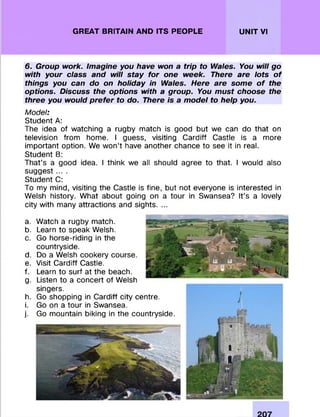 GREAT BRITAIN AND ITS PEOPLE UNIT VI
6. Group work. Imagine you have won a trip to Wales. You will go
with your class and will stay for one week. There are lots of
things you can do on holiday in Wales. Here are some of the
options. Discuss the options with a group. You must choose the
three you would prefer to do. There is a model to help you.
Model:
Student A:
The idea of watching a rugby m atch is good but we can do that on
television from home. I guess, visiting C ardiff Castle is a more
im portant option. We w on ’t have another chance to see it in real.
Student B:
That’s a good idea. I think we all should agree to that. I would also
suggest ... .
Student C:
To my mind, visiting the Castle is fine, but not everyone is interested in
Welsh history. W hat about going on a tour in Swansea? It’s a lovely
city with many attractions and sights. ...
a.
b.
c.
d.
e.
f.
g-
h.
i.
j-
W atch a rugby match.
Learn to speak Welsh.
Go horse-riding in the
countryside.
Do a Welsh cookery course.
Visit C ardiff Castle.
Learn to surf at the beach.
Listen to a concert of Welsh
singers.
Go shopping in C ardiff city centre.
Go on a tour in Swansea.
Go mountain biking in the countryside.
 