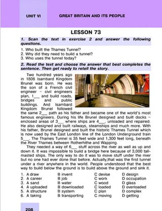 UNIT VI GREAT BRITAIN AND ITS PEOPLE
LESSON 73
1. Scan the text in exercise 2 and answer the following
questions.
1. Who built the Thames Tunnel?
2. Why did they need to build a tunnel?
3. Who uses the tunnel today?
2. Read the text and choose the answer that best completes the
sentence. Then get ready to retell the story.
Two hundred years ago
in 1806 Isambard Kingdom
Brunei was born. He was
the son of a French civil
engineer - civil engineers
plan, 1___and build roads,
bridges and public
buildings. And Isambard
Kingdom Brunei follow ed
the same 2___path as his father and becam e one of the w orld’s m ost
fam ous engineers. During his life Brunei designed and built docks -
enclosed areas of 3___where ships are 4____, unloaded and repaired.
He also designed and built railways, steam ships and much more. With
his father, Brunei designed and built the historic Thames Tunnel which
is now used by the East London line of the London Underground train
5___. The Thames Tunnel is 35 feet wide and 1,300 feet long, beneath
the River Thames between Rotherhithe and W apping.
They needed a way of 6 stuff across the river as well as up and
down it. It was im possible to build a bridge here because of 3,000 tall-
masted ships. The only way to do it was to move stuff under the river
but no one had ever done that before. Actually,that was the first tunnel
under a river anywhere in the world. People understood that the best
way to build below the ground is to build above the ground and sink it.
1. A draw
2. A career
3. A sand
4. A uploaded
5. A structure
6. A taking
B invent
B job
B water
B downloaded
B system
B transporting
C devise
C work
C wood
C loaded
C plan
C moving
D design
D occupation
D glass
D overloaded
D com plex
D getting
 