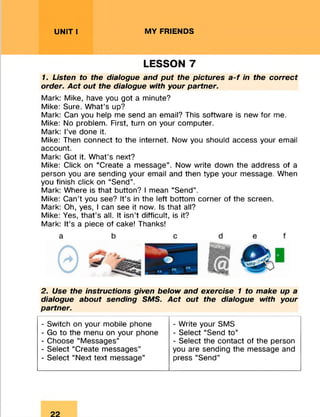 UNIT I MY FRIENDS
LESSON 7
1. Listen to the dialogue and put the pictures a-f in the correct
order. Act out the dialogue with your partner.
Mark: Mike, have you got a minute?
Mike: Sure. What’s up?
Mark: Can you help me send an email? This software is new for me.
Mike: No problem. First, turn on your computer.
Mark: I’ve done it.
Mike: Then connect to the internet. Now you should access your email
account.
Mark: Got it. What’s next?
Mike: Click on “Create a message”. Now write down the address of a
person you are sending your email and then type your message. When
you finish click on “Send”.
Mark: Where is that button? I mean “Send”.
Mike: Can’t you see? It’s in the left bottom corner of the screen.
Mark: Oh, yes, I can see it now. Is that all?
Mike: Yes, that’s all. It isn’t difficult, is it?
Mark: It’s a piece of cake! Thanks!
2. Use the instructions given below and exercise 1 to make up a
dialogue about sending SMS. Act out the dialogue with your
partner.
- Switch on your mobile phone
- Go to the menu on your phone
- Choose “Messages”
- Select “Create messages”
- Select “Next text message”
- Write your SMS
- Select “Send to”
- Select the contact of the person
you are sending the message and
press “Send”
 