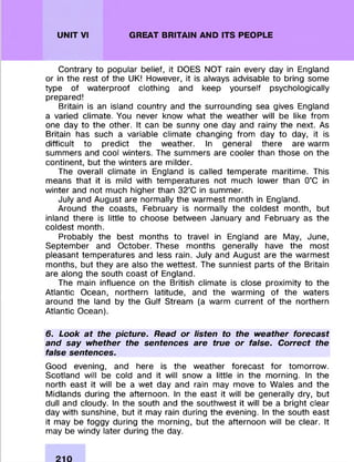 UNIT VI GREAT BRITAIN AND ITS PEOPLE
Contrary to popular belief, it DOES NOT rain every day in England
or in the rest of the UK! However, it is always advisable to bring some
type of w aterproof clothing and keep yourself psychologically
prepared!
Britain is an island country and the surrounding sea gives England
a varied clim ate. You never know what the weather will be like from
one day to the other. It can be sunny one day and rainy the next. As
Britain has such a variable clim ate changing from day to day, it is
difficult to predict the weather. In general there are warm
sum m ers and cool winters. The sum m ers are cooler than those on the
continent, but the w inters are m ilder.
The overall clim ate in England is called tem perate m aritim e. This
means that it is mild with tem peratures not much lower than 0°C in
w inter and not much higher than 32°C in summ er.
July and August are norm ally the w arm est m onth in England.
Around the coasts, February is norm ally the coldest month, but
inland there is little to choose between January and February as the
coldest month.
Probably the best m onths to travel in England are May, June,
Septem ber and O ctober. These m onths generally have the m ost
pleasant tem peratures and less rain. July and August are the w arm est
months, but they are also the w ettest. The sunniest parts of the Britain
are along the south coast of England.
The main influence on the British clim ate is close proxim ity to the
Atlantic Ocean, northern latitude, and the warm ing of the waters
around the land by the Gulf Stream (a warm current of the northern
Atlantic Ocean).
6. Look at the picture. Read or listen to the weather forecast
and say whether the sentences are true or false. Correct the
false sentences.
Good evening, and here is the weather forecast fo r tom orrow .
Scotland will be cold and it will snow a little in the m orning. In the
north east it will be a w et day and rain may move to Wales and the
M idlands during the afternoon. In the east it will be generally dry, but
dull and cloudy. In the south and the southw est it will be a bright clear
day with sunshine, but it may rain during the evening. In the south east
it may be foggy during the m orning, but the afternoon will be clear. It
may be windy later during the day.
 
