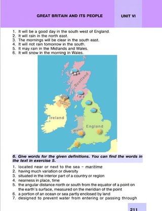 GREAT BRITAIN AND ITS PEOPLE UNIT VI
1. It will be a good day in the south w est of England.
2. It will rain in the north east.
3. The m ornings will be clear in the south east.
4. It will not rain tom orrow in the south.
5. It may rain in the M idlands and Wales.
6. It will snow in the m orning in Wales.
6. Give words for the given definitions. You can find the words in
the text in exercise 5.
1. lo ca te d near or next to th e sea - maritime
2. having much variation or diversity
3. situated in the interior part of a country or region
4. nearness in place, time
5. the angular distance north or south from the equator of a point on
the earth’s surface, m easured on the meridian of the point
6. a portion of an ocean or sea partly enclosed by land
7. d esig n e d to p re ve n t w a te r fro m e n te rin g or passing th ro u g h
 