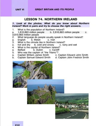 UNIT VI GREAT BRITAIN AND ITS PEOPLE
LESSON 74. NORTHERN IRELAND
1. Look at the photos. What do you know about Northern
Ireland? Work in pairs and try to choose the right answers.
1. W hat is the population of Northern Ireland?
a. 1,810,863 million people b. 2,810,863 million people c.
3,810,863 million people
2. W hat language do people usually speak in Northern Ireland?
a. English b. Welsh c. Irish
3. W hat is the clim ate like in Northern Ireland?
a. hot and dry b. cold and snowy c. rainy and wet
4. W hat is the capital of Northern Ireland?
a. Belfast b. Dublin c. C ardiff
5. Who was the captain of “the Titanic”?
a. Captain W illiam James Smith c. Captain Edward John Smith
b. Captain Samuel Edward Smith d. Captain John Fredrick Smith
212
 