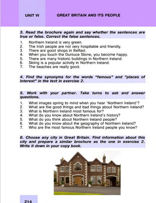 UNIT VI GREAT BRITAIN AND ITS PEOPLE
3. Read the brochure again and say whether the sentences are
true or false. Correct the false sentences.
1. Northern Ireland is very green.
2. The Irish people are not very hospitable and friendly.
3. There are good shops in Belfast.
4. When you touch the Dunluce Stone, you becom e happy.
5. There are many historic buildings in Northern Ireland.
6. Skiing is a popular activity in Northern Ireland.
7. The beaches are really good.
4. Find the synonyms for the words “famous” and “places of
interest” in the text in exercise 2.
5. Work with your partner. Take turns to ask and answer
questions.
1. W hat images spring to mind when you hear ’Northern Ireland'?
2. W hat are the good things and bad things about Northern Ireland?
3. W hat is Northern Ireland m ost fam ous for?
4. W hat do you know about Northern Ireland’s history?
5. W hat do you think about Northern Ireland people?
6. W hat do you know about the geography of NorthernIreland?
7. Who are the m ost fam ous Northern Ireland people you know?
6. Choose any city in Great Britain. Find information about this
city and prepare a similar brochure as the one in exercise 2.
Write it down in your copy book.
214
 