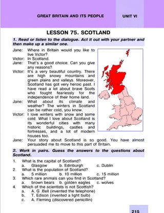 GREAT BRITAIN AND ITS PEOPLE UNIT VI
LESSON 75. SCOTLAND
1. Read or listen to the dialogue. Act it out with your partner and
then make up a similar one.
Jane: W here in Britain would you like to
live Victor?
Victor: In Scotland.
Jane: That’s a good choice. Can you give
any reasons?
Victor: It’s a very beautiful country. There
are high snowy m ountains and
green plains and valleys. Moreover,
Scotland has got very heroic past. I
have read a lot about brave Scots
who fought fearlessly for the
independence of their home land.
Jane: W hat about its clim ate and
weather? The winters in Scotland
can be rather cold, you know.
Victor: I love winters with snow and some
cold. W hat I love about Scotland is
its w onderful cities with many
historic buildings, castles and
fortresses, and a lot of m odern
houses too.
Jane: Your story about Scotland is so good. You have alm ost
persuaded me to move to this part of Britain.
2. Work in pairs. Guess the answers to the questions about
Scotland.
1. W hat is the capital of Scotland?
a. Glasgow b. Edinburgh c. Dublin
2. W hat is the population of Scotland?
a. 5 million b. 10 million c. 15 million
3. Which rare animals can you find in Scotland?
a. brown bears b. golden eagles c. wolves
4. Which of the scientists is not Scottish?
a. A. G .Bell (invented the telephone)
b. T. Edison (invented a light bulb)
c. A. Fleming (discovered penicillin)
 