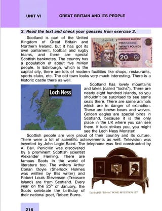 UNIT VI GREAT BRITAIN AND ITS PEOPLE
3. Read the text and check your guesses from exercise 2.
Scotland is part of the United
Kingdom of Great Britain and
Northern Ireland, but it has got its
own parliam ent, football and rugby
team s, and there are special
Scottish banknotes. The country has
a population of about five million
people. In Edinburgh, which is the
capital city, there are lots of m odern facilities like shops, restaurants,
sports clubs, etc. The old town looks very much interesting. There is a
historic castle there as well.
Scotland has lovely m ountains
and lakes (called “lochs” ). There are
nearly eight hundred islands, so you
shouldn’t be surprised to see some
seals there. There are some animals
which are in danger of extinction.
These are brown bears and wolves.
Golden eagles are special birds in
Scotland, because it is the only
place in the UK where you can see
them . If luck strikes you, you m ight
see the Loch Ness M onster!
Scottish people are very proud of their country and its culture.
There were a lot of scientific achievem ents as well. Television was
invented by John Logie Baird. The telephone was first constructed by
A. Bell. Penicillin was discovered
by a prom inent Scottish scientist
Alexander Fleming. There are
fam ous Scots in the world of
literature too. The w riters Arthur
Conan Doyle (Sherlock Holmes
was w ritten by this w riter) and
Robert Louis Stevenson (Treasure
Island) are from Scotland. Every
year on the 25th of January, the
Scots celebrate the birthday of
their national poet, Robert Burns.
 