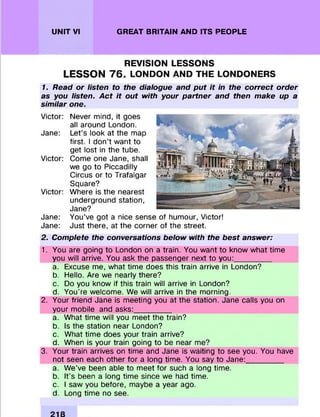 UNIT VI GREAT BRITAIN AND ITS PEOPLE
REVISION LESSONS
LESSON 7 6 . LONDON AND THE LONDONERS
1. Read or listen to the dialogue and put it in the correct order
as you listen. Act it out with your partner and then make up a
similar one.
Victor: Never mind, it goes
all around London.
Jane: Let’s look at the map
first. I don’t w ant to
get lost in the tube.
Victor: Come one Jane, shall
we go to Piccadilly
Circus or to Trafalgar
Square?
Victor: W here is the nearest
underground station,
Jane?
Jane: You’ve got a nice sense of hum our, Victor!
Jane: Just there, at the corner of the street.
2. Complete the conversations below with the best answer:
1. You are going to London on a train. You w ant to know what tim e
you will arrive. You ask the passenger next to you:_________
a. Excuse me, what tim e does this train arrive in London?
b. Hello. Are we nearly there?
c. Do you know if this train will arrive in London?
d. You're welcom e. We will arrive in the morning.
2. Your friend Jane is m eeting you at the station. Jane calls you on
your m obile and asks:__________
a. What tim e will you m eet the train?
b. Is the station near London?
c. What tim e does your train arrive?
d. When is your train going to be near me?
3. Your train arrives on tim e and Jane is waiting to see you. You have
not seen each other fo r a long tim e. You say to Jane:__________
a. W e’ve been able to m eet fo r such a long tim e.
b. It's been a long tim e since we had tim e.
c. I saw you before, maybe a year ago.
d. Long tim e no see.
 