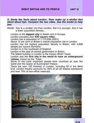 GREAT BRITAIN AND ITS PEOPLE UNIT VI
3. Study the facts about London. Then make up a similar fact
sheet about Kyiv. Compare the two cities. Use the model to help
you.
Model: Kyiv is a sm aller city than London. But it is younger. And it has
a lower population density...
London is the biggest city in Britain and in Europe.
London occupies over 620 square miles.
London has a population of 7,172,036 (2001).
About 12 per cent of Britain’s overall population live in London.
London has the highest population density in Britain, with 4,699
people per square kilom etre.
London is in the southeast of England.
London is the seat of central governm ent in Britain.
The tallest building in London is the Canary W harf Tower.
London was the first city in the world to have an underground
railway, known as the ’Tube’.
Some of the m ost im portant people from countries all over the
world visit the Queen at Buckingham Palace.
There are over 100 theatres in London, including 50 in the W est
End. London theatre accounts fo r 45% of all UK theatre adm issions
and over 70% of box-office revenues.
 