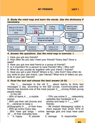 MY FRIENDS UNIT I
3. Study the mind map and learn the words. Use the dictionary if
necessary.
Going out tothe cinema,
to a cafe, tothe leisure
centre
Interacting in social
networks
m & m
Interaction with friends
things we do together
Emailing to
pen friends
Talking on the
mobile phone
4. Answer the questions. Use the mind map in exercise 1.
1. Have you got any friends?
2. How often do you see/ meet your friends? Every day? Once a
week?
3. Have you got one best friend or a group of friends?
4. Is it important for a person to have friends? Why / Why not?
5. What do you usually do together with your friend / friends?
6. Have you got a pen friend? Where is he / she from? How often do
you write to your pen friend / pen friends? What kind of letters do you
write to your pen friends?
5. Read the text and choose the best answer (A-D).
The 1__ teenager in the UK 2__ about twenty to thirty text
messages a day, according to the last survey. Communicating with
friends has become one of the most popular 3 among British young
people today.
In the UK:
- 90% of teens 4 _ a mobile
phone;
- 66% use their cell phones and
8 _ cameras to keep a
photographic 9 __ of their lives;
- 85% go online every day;
- 28% have got blogs - online
10_of their everyday lives.
1. A. happy B. popular
- 75% use online 5 __ networking
websites like Facebook to 6 __
photos and keep in 7 __ with
friends;
- IM (Instant Messaging) online is
more popular than email. 97% of
teenage girls and boys have used
IM;
C. average D. responsible
 