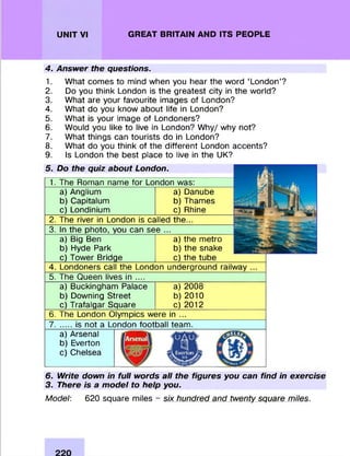 UNIT VI GREAT BRITAIN AND ITS PEOPLE
4. Answer the questions.
1. W hat com es to mind when you hear the word ‘London’?
2. Do you think London is the greatest city in the world?
3. W hat are your favourite images of London?
4. W hat do you know about life in London?
5. W hat is your image of Londoners?
6. W ould you like to live in London? W hy/ why not?
7. W hat things can tourists do in London?
8. W hat do you think of the different London accents?
9. Is London the best place to live in the UK?
5. Do the quiz about London.
1. The Roman name for London was:
a) Anglium
b) Capitalum
c) Londinium
a) Danube
b) Thames
c) Rhine
2. The river in London is called the...
3. In the photo, you can see
a) Big Ben
b) Hyde Park
c) Tower Bridge
a) the m etro
b) the snake
c) the tube
4. Londoners call the London underground railway
5. The Queen lives in ....
a) Buckingham Palace a) 2008
b) Downing Street b) 2010
c) Trafalgar Square c) 2012
6. The London Olym pics were in ...
7. ..... is not a London football team .
a) Arsenal
b) Everton
c) Chelsea
6. Write down in full words all the figures you can find in exercise
3. There is a model to help you.
Model: 620 square miles - six hundred and twenty square miles.
 
