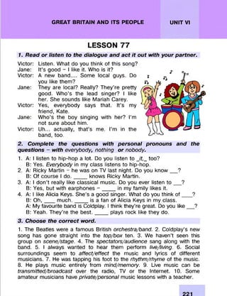 GREAT BRITAIN AND ITS PEOPLE UNIT VI
LESSON 77
1. Read or listen to the dialogue and act it out with your partner.
Victor: Listen. W hat do you think of this song?
Jane: It’s good - I like it. Who is it?
Victor: A new band.... Some local guys. Do
you like them ?
Jane: They are local? Really? They’re pretty
good. W ho’s the lead singer? I like
her. She sounds like Mariah Carey.
Victor: Yes, everybody says that. It’s my
friend, Kate.
Jane: W ho’s the boy singing with her? I’m
not sure about him.
Victor: Uh... actually, th a t’s me. I’m in the
band, too.
2. Complete the questions with personal pronouns and the
questions - with everybody, nothing or nobody.
1. A: I listen to hip-hop a lot. Do you listen to Jt,_ too?
B: Yes. Everybody in my class listens to hip-hop.
2. A: Ricky Martin - he was on TV last night. Do you k n o w ___?
B: Of course I d o ._____knows Ricky Martin.
3. A: I don’t really like classical music. Do you ever listen t o ___?
B: Yes, but with earphones - _____in my fam ily likes it.
4. A: I like Alicia Keys. She’s a good singer. What do you think o f ___ ?
B: O h ,____m u c h .______is a fan of Alicia Keys in my class.
A: My favourite band is Coldplay. I think they’re great. Do you lik e __ ?
B: Yeah. They’re the b e s t._____plays rock like they do.
3. Choose the correct word.
1. The Beatles were a famous British orchestra/band. 2. Coldplay’s new
song has gone straight into the top/box ten. 3. We haven’t seen this
group on scene/stage. 4. The spectators/audience sang along with the
band. 5. I always wanted to hear them perform live/living. 6. Social
surroundings seem to affect/effect the music and lyrics of different
musicians. 7. He was tapping his foot to the rhythm/rhyme of the music.
8. He plays music entirely from mind/memory. 9. Live music can be
transmitted/broadcast over the radio, TV or the Internet. 10. Some
amateur musicians have private/personal music lessons with a teacher.
 