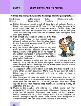 UNIT VI GREAT BRITAIN AND ITS PEOPLE
4. Read the text and match the headings with the paragraphs.
Body image Mobile phones Bullies Clothes and looks
School School uniform Free time
A. British teenagers spend m ost of their tim e at school. Pupils in
Britain can leave school at 16 (year 11). This is also the age when
m ost pupils take their first im portant exams, GCSEs. They take
between five and ten subjects and that means a lot of studying.
They are spending m ore tim e on hom ework than teenagers have
ever done before.
B. Visit alm ost any school in Britain and the first
thing yo u ’ll notice is the school uniform .
Although school uniform has its advantages,
by the tim e m ost teenagers are 15 or 16 they
are tired of wearing it.
C. Fifty per cent of teenagers in Britain say they
have been bullied because of their race,
looks, accent, intelligence or for no reason at
all. Sixteen teenagers in Britain kill them selves
every year because of bullying, a problem
now called “ bullycide” .
D. In Britain, teenagers judge you by the shirt or trainers you are
wearing. Forty per cent of British teenagers believe it’s im portant to
wear designer labels. Teenage feet in Britain wear Nike or Adidas
and the m ore expensive, the better.
E. Teenagers in Britain w orry about their looks and their weight, like in
many other western countries. M ore than 70 per cent of girls in
Britain are on a diet, although only one in eight of them is
overweight!
F. Like teenagers all over the world, British teenagers love to chat.
The m obile phone is an essential thing fo r m ost British teenagers.
More than 90 per cent of 12 to 16-year-olds have one. Many
experts believe that m obiles stop teenagers spending m oney on
cigarettes and sweets.
G. M usic is the num ber one interest fo r British teens. But they
certainly don’t all like the same music. UK garage, hip-hop and new
metal are all popular. Teenagers love going out too. However,
finding som ewhere to go isn’t always easy. It’s no surprise that
British teenagers spend more tim e online than European or
Am erican teens and use chat room s to make a new friend.
 