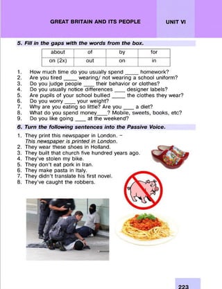 GREAT BRITAIN AND ITS PEOPLE UNIT VI
5. Fill in the gaps with the words from the box.
about of by for
on (2x) out on in
1. How much tim e do you usually s p e n d _____hom ework?
2. Are you tir e d _____w earing/ not wearing a school uniform ?
3. Do you judge p e o p le ____their behavior or clothes?
4. Do you usually notice d iffe re n c e s designer labels?
5. Are pupils of your school b u llie d _____the clothes they wear?
6. Do you w o rry ____your weight?
7. Why are you eating so little? Are y o u ___a diet?
8. W hat do you spend money____? Mobile, sweets, books, etc?
9. Do you like g o in g ____at the weekend?
6. Turn the following sentences into the Passive Voice.
1.
2.
3.
4.
5.
6.
7.
8.
They print this newspaper in London. -
This newspaper is printed in London.
They wear these shoes in Holland.
They built that church five hundred years ago.
They’ve stolen my bike.
They d on ’t eat pork in Iran.
They make pasta in Italy.
They didn’t translate his first novel.
They’ve caught the robbers.
223
 