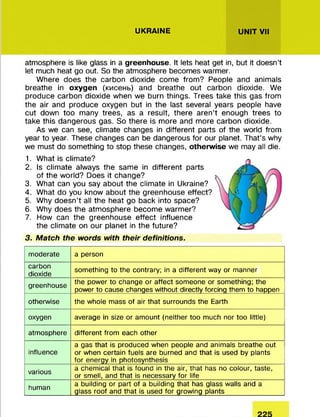 UKRAINE UNIT VII
atmosphere is like glass in a greenhouse. It lets heat get in, but it doesn’t
let much heat go out. So the atmosphere becomes warmer.
Where does the carbon dioxide come from? People and animals
breathe in oxygen (кисень) and breathe out carbon dioxide. We
produce carbon dioxide when we burn things. Trees take this gas from
the air and produce oxygen but in the last several years people have
cut down too many trees, as a result, there aren’t enough trees to
take this dangerous gas. So there is more and more carbon dioxide.
As we can see, climate changes in different parts of the world from
year to year. These changes can be dangerous for our planet. That’s why
we must do something to stop these changes, otherwise we may all die.
1. What is climate?
2. Is climate always the same in different parts
of the world? Does it change?
3. What can you say about the climate in Ukraine?
4. What do you know about the greenhouse effect?
5. Why doesn’t all the heat go back into space?
6. Why does the atmosphere become warmer?
7. How can the greenhouse effect influence
the climate on our planet in the future?
3. Match the words with their definitions.
moderate a person
carbon
dioxide
something to the contrary; in a different way or manner
greenhouse the power to change or affect someone or something; the
power to cause changes without directly forcing them to happen
otherwise the whole mass of air that surrounds the Earth
oxygen average in size or amount (neither too much nor too little)
atmosphere different from each other
influence
a gas that is produced when people and animals breathe out
or when certain fuels are burned and that is used by plants
for energy in photosynthesis
various a chemical that is found in the air, that has no colour, taste,
or smell, and that is necessary for life
human a building or part of a building that has glass walls and a
glass roof and that is used for growing plants
 