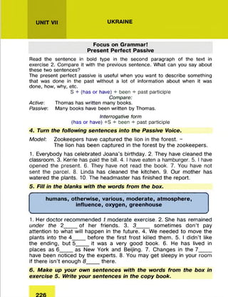 UNIT VII UKRAINE
Focus on Grammar!
Present Perfect Passive
Read the sentence in bold type in the second paragraph of the text in
exercise 2. Compare it with the previous sentence. What can you say about
these two sentences?
The present perfect passive is useful when you want to describe something
that was done in the past without a lot of information about when it was
done, how, why, etc.
S + (has or have) + been + past participle
Compare:
Active: Thomas has written many books.
Passive: Many books have been written by Thomas.
Interrogative form
(has or have) +S + been + past participle
4. Turn the following sentences into the Passive Voice.
Model: Zookeepers have captured the lion in the forest. -
The lion has been captured in the forest by the zookeepers.
1. Everybody has celebrated Joana’s birthday. 2. They have cleaned the
classroom. 3. Kerrie has paid the bill. 4. I have eaten a hamburger. 5. I have
opened the present. 6. They have not read the book. 7. You have not
sent the parcel. 8. Linda has cleaned the kitchen. 9. Our m other has
watered the plants. 10. The headm aster has finished the report.
5. Fill in the blanks with the words from the box.
f >
humans, otherwise, various, moderate, atmosphere,
influence, oxygen, greenhouse
<________________________________________________________________________________>
1. Her doctor recom m ended 1 m oderate exercise. 2. She has remained
under the 2_____of her friends. 3. 3______ som etim es don’t pay
attention to what will happen in the future. 4. We needed to move the
plants into the 4_____before the first frost killed them . 5. I didn’t like
the ending, but 5_____it was a very good book. 6. He has lived in
places as 6_____as New York and Beijing. 7. Changes in the 7 _ ___
have been noticed by the experts. 8. You may get sleepy in your room
if there isn’t enough 8_____there.
6. Make up your own sentences with the words from the box in
exercise 5. Write your sentences in the copy book.
 