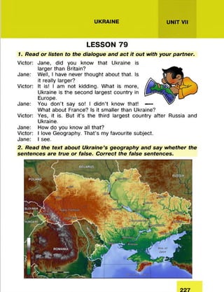 UKRAINE UNIT VII
LESSON 79
1. Read or listen to the dialogue and act it out with your partner.
Victor: Jane, did you know that Ukraine is
larger than Britain?
Jane: Well, I have never thought about that. Is
it really larger?
Victor: It is! I am not kidding. W hat is more,
Ukraine is the second largest country in
Europe.
Jane: You don’t say so! I d id n ’t know that!
W hat about France? Is it sm aller than Ukraine?
Victor: Yes, it is. But it’s the third largest country after Russia and
Ukraine.
Jane: How do you know all that?
Victor: I love Geography. That’s my favourite subject.
Jane: I see.
2. Read the text about Ukraine's geography and say whether the
sentences are true or false. Correct the false sentences.
 