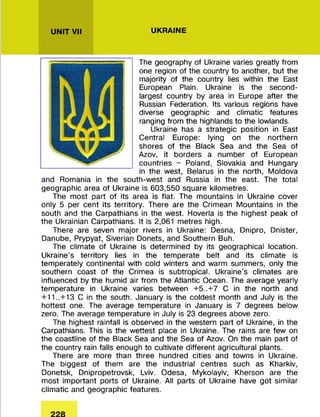 UNIT VII UKRAINE
The geography of Ukraine varies greatly from
one region of the country to another, but the
majority of the country lies within the East
European Plain. Ukraine is the second-
largest country by area in Europe after the
Russian Federation. Its various regions have
diverse geographic and climatic features
ranging from the highlands to the lowlands.
Ukraine has a strategic position in East
Central Europe: lying on the northern
shores of the Black Sea and the Sea of
Azov, it borders a num ber of European
countries - Poland, Slovakia and Hungary
in the west, Belarus in the north, Moldova
and Romania in the south-w est and Russia in the east. The total
geographic area of Ukraine is 603,550 square kilom etres.
The m ost part of its area is flat. The m ountains in Ukraine cover
only 5 per cent its territory. There are the Crimean M ountains in the
south and the Carpathians in the west. Hoverla is the highest peak of
the Ukrainian Carpathians. It is 2,061 m etres high.
There are seven m ajor rivers in Ukraine: Desna, Dnipro, Dnister,
Danube, Prypyat, Siverian Donets, and Southern Buh.
The climate of Ukraine is determ ined by its geographical location.
Ukraine’s territory lies in the tem perate belt and its climate is
tem perately continental with cold winters and warm summers, only the
southern coast of the Crimea is subtropical. Ukraine's climates are
influenced by the humid air from the Atlantic Ocean. The average yearly
tem perature in Ukraine varies between + 5 ..+ 7 C in the north and
+11..+13 C in the south. January is the coldest month and July is the
hottest one. The average tem perature in January is 7 degrees below
zero. The average tem perature in July is 23 degrees above zero.
The highest rainfall is observed in the western part of Ukraine, in the
Carpathians. This is the wettest place in Ukraine. The rains are few on
the coastline of the Black Sea and the Sea of Azov. On the main part of
the country rain falls enough to cultivate different agricultural plants.
There are m ore than three hundred cities and towns in Ukraine.
The biggest of them are the industrial centres such as Kharkiv,
Donetsk, Dnipropetrovsk, Lviv. Odesa, Mykolayiv, Kherson are the
m ost im portant ports of Ukraine. All parts of Ukraine have got sim ilar
clim atic and geographic features.
 
