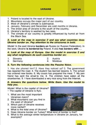 UKRAINE UNIT VII
1. Poland is located to the east of Ukraine.
2. M ountains occupy the m ajor part of our country.
3. M ost of Ukraine’s clim ate is subtropical.
4. January, February and Decem ber are cold m onths in Ukraine.
5. The driest area of Ukraine is the south of the country.
6. Ukraine’s territory is washed by two seas.
7. The clim ate of our country is greatly influenced by humid air from
the Black Sea.
3. Look at the map in exercise 2 and say what countries does
Ukraine border on. Pay attention to the structures in bold.
Model: In the east Ukraine borders on Russia (or Russian Federation). In
the west, Ukraine is bordered by Poland. It also has borders with ....
4. Look at the map o f Europe. Use the model in exercise 3 and
say what neighbours do such countries border on:
1. Slovakia 2. Austria
3. Germany 4. M oldova
5. Turn the following sentences into the Passive Voice.
1. Has she phoned him? 2. Have they noticed us? 3. The government
has repaired the road. 4. The student has learned lessons. 5. The school
has ordered new books. 6. My cousin has prepared the meal. 7. My pen
friend has sent the email to me. 8. The children have eaten all the
strawberries. 9. I have downloaded a very nice song from the Internet.
6. Answers the questions below. Write them. Use the model to
help you.
Model: What is the capital of Ukraine?
- The capital of Ukraine is Kyiv.
1. W hat are the m ost im portant
Ukrainian rivers?
2. W hat m ountains can you find in
the w est of Ukraine?
3. W hich part of Ukraine receives
m ore rainfall?
4. W hat is the total area of Ukraine?
5. Does Ukraine border on Turkey? W hat kind of border is that?
6. W hat is the average w inter tem perature in Ukraine (in January, for
example)?
 