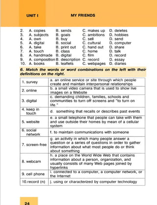 UNIT I MY FRIENDS
2. A. copies B. sends C. makes up D. deletes
3. A. subjects B. goals C. ambitions D. hobbies
4. A. own B. buy C. sell D. send
5. A. digital B. social C. cultural D. computer
6. A. take B. print out C. hand out D. share
7. A. touch B. class C. home D. talk
8. A. handmade B. digital C. film D. record
9. A. composition B. description C. record D. essay
10. A. books B. leaflets C. webpages D. diaries
6. Match the words or word combinations on the left with their
definitions on the right.
1. survey
a. an online service or site through which people
create and maintain interpersonal relationships
2. online
b. a small video camera that is used to show live
images on a Website
3. digital
c. demanding children, families, schools and
communities to turn off screens and "to turn on
life."
4. keep in
touch
d. something that recalls or describes past events
5. website
e. a small telephone that people can take with them
and use outside their homes by mean of a cellular
system
6. social
network
f. to maintain communications with someone
7. screen-free
g. an activity in which many people answer a
question or a series of questions in order to gather
information about what most people do or think
about something
8. webcam
h. a place on the World Wide Web that contains
information about a person, organization, and
usually consists of many Web pages joined by
hyperlinks
9. cell phone
i. connected to a computer, a computer network, or
the Internet
10.record (n) j. using or characterized by computer technology
 