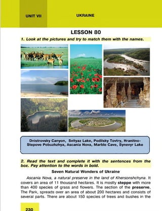 UNIT VII UKRAINE
LESSON 80
1. Look at the pictures and try to match them with the names.
( 
Dnistrovsky Canyon, Svityaz Lake, Podilsky Tovtry, Hranitno-
Stepove Pobuzhzhya, Ascania Nova, Marble Cave, Synevyr Lake
^________________________________________________________________________________ >
2. Read the text and complete it with the sentences from the
box. Pay attention to the words in bold.
Seven Natural Wonders of Ukraine
Ascania Nova, a natural preserve in the land of Khersonshchyna. It
covers an area of 11 thousand hectares. It is m ostly steppe with more
than 400 species of grass and flowers. The section of the preserve,
The Park, spreads over an area of about 200 hectares and consists of
several parts. There are about 150 species of trees and bushes in the
 