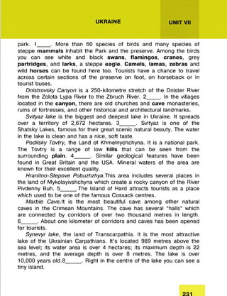 UKRAINE UNIT VII
park. 1_____. M ore than 60 species of birds and many species of
steppe mammals inhabit the Park and the preserve. Among the birds
you can see white and black swans, flamingos, cranes, grey
partridges, and larks, a steppe eagle. Camels, lamas, zebras and
wild horses can be found here too. Tourists have a chance to travel
across certain sections of the preserve on foot, on horseback or in
tourist buses.
Dnistrovsky Canyon is a 250-kilom etre stretch of the Dnister River
from the Zolota Lypa River to the Zbruch River. 2_____. In the villages
located in the canyon, there are old churches and cave monasteries,
ruins of fortresses, and other historical and architectural landmarks.
Svityaz lake is the biggest and deepest lake in Ukraine. It spreads
over a territory of 2,672 hectares. 3______. Svityaz is one of the
Shatsky Lakes, fam ous fo r their great scenic natural beauty. The water
in the lake is clean and has a nice, soft taste.
Podilsky Tovtry, the Land of Khm elnychchyna. It is a national park.
The Tovtry is a range of low hills that can be seen from the
surrounding plain. 4______. Similar geological features have been
found in Great Britain and the USA. Mineral waters of the area are
known for their excellent quality.
Hranitno-Stepove Pobuzhzhya.This area includes several places in
the land of Mykolayivshchyna which create a rocky canyon of the River
Pivdenny Buh. 5______.The Island of Hard attracts tourists as a place
which used to be one of the fam ous Cossack centres.
Marble Cave.lt is the m ost beautiful cave among other natural
caves in the Crimean Mountains. The cave has several “halls” which
are connected by corridors of over two thousand m etres in length.
6______. About one kilom eter of corridors and caves has been opened
fo r tourists.
Synevyr lake, the land of Transcarpathia. It is the m ost attractive
lake of the Ukrainian Carpathians. It’s located 989 m etres above the
sea level; its w ater area is over 4 hectares; its maximum depth is 22
m etres, and the average depth is over 8 m etres. The lake is over
10,000 years old.8______. Right in the centre of the lake you can see a
tiny island.
 