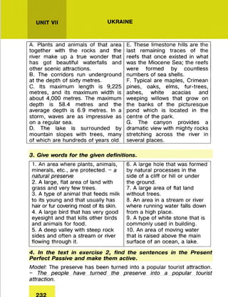 UNIT VII UKRAINE
A. Plants and animals of that area
together with the rocks and the
river make up a true w onder that
has got beautiful waterfalls and
other scenic attractions.
B. The corridors run underground
at the depth of sixty m etres.
C. Its maximum length is 9,225
m etres, and its maximum width is
about 4,000 m etres. The maximum
depth is 58.4 m etres and the
average depth is 6.9 metres. In a
storm , waves are as impressive as
on a regular sea.
D. The lake is surrounded by
m ountain slopes with trees, many
of which are hundreds of years old.
E. These lim estone hills are the
last rem aining traces of the
reefs that once existed in what
was the M iocene Sea; the reefs
were form ed by countless
num bers of sea shells.
F. Typical are maples, Crimean
pines, oaks, elms, fur-trees,
ashes, white acacias and
weeping willows that grow on
the banks of the picturesque
pond which is located in the
centre of the park.
G. The canyon provides a
dram atic view with m ighty rocks
stretching across the river in
several places!_________________
3. Give words for the given definitions.
1. An area where plants, animals,
minerals, etc., are protected. - a
natural preserve
2. A large, flat area of land with
grass and very few trees.
3. A type of animal that feeds milk
to its young and that usually has
hair or fur covering most of its skin.
4. A large bird that has very good
eyesight and that kills other birds
and animals fo r food.
5. A deep valley with steep rock
sides and often a stream or river
flowing through it.
6. A large hole that was form ed
by natural processes in the
side of a cliff or hill or under
the ground.
7. A large area of flat land
w ithout trees.
8. An area in a stream or river
where running water falls down
from a high place.
9. A type of white stone that is
com m only used in building.
10. An area of moving water
that is raised above the main
surface of an ocean, a lake.
4. In the text in exercise 2, find the sentences in the Present
Perfect Passive and make them active.
Model: The preserve has been turned into a popular tourist attraction.
- The people have turned the preserve into a popular tourist
attraction.
 