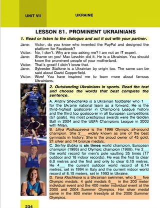 UNIT VII UKRAINE
LESSON 81. PROMINENT UKRAINIANS
1. Read or listen to the dialogue and act it out with your partner.
Jane: Victor, do you know who invented the PayPal and designed the
platform for Facebook?
Victor: No, I don’t. Why are you asking me? I am not an IT expert.
Jane: Shame on you! Max Levchin did it. He is a Ukrainian. You should
know the prominent people of your motherland.
Victor: That’s great! I didn’t know that.
Jane: Sylvester Stallone is a Ukrainian by origin too. The same can be
said about David Copperfield.
Victor: Wow! You have inspired me to learn more about famous
Ukrainians.
2. Outstanding Ukrainians in sports. Read the text
and choose the words that best complete the
sentence.
A. Andriy Shevchenko is a Ukrainian footballer who 1___
for the Ukraine national team as a forward. He is the
third-highest goalscorer in Champions League history
and the third top goalscorer in all European competitions
(67 goals). His most prestigious awards were the Golden
Ball in 2004 and the UEFA Champions League in 2003
with Milan.
B. Liliya Podkopayeva is the 1996 Olympic all-around
champion. She 2__ widely known as one of the best
gymnasts in history. She is the proud owner of 45 gold,
21 silver and 14 bronze medals.
C. Serhiy Bubka is six times world champion, European
champion (1986) and Olympic champion (1988). He 3___
the world record for men's pole vaulting 35 times (17
outdoor and 18 indoor records). He was the first to clear
6.0 metres and the first and only to clear 6.10 metres.
He 4__ the current outdoor world record of 6.14
metres, set in 1994 in Italy and the current indoor world
record of 6.15 meters, set in 1993 in Ukraine.
D. Yana Klochkova is a Ukrainian swimmer, who 5___five
Olympic medals. 4 gold medals 6__ in the 200 meter
individual event and the 400 meter individual event at the
2000 and 2004 Summer Olympics. Her silver medal
came in the 800 meter freestyle at the 2000 Summer
Olympics.
 