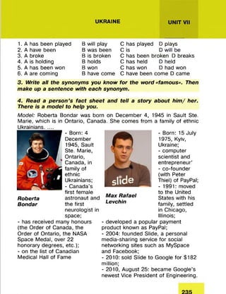 UKRAINE UNIT VII
1. A has been played
2. A have been
3. A broke
4. A is holding
5. A has been won
6. A are com ing
B will play
B was been
B is broken
B holds
B won
B have com e
C has played D plays
C is D will be
C has been broken D breaks
C has held D held
C has won D had won
C have been com e D came
3. Write all the synonyms you know for the word «famous». Then
make up a sentence with each synonym.
4. Read a person’s fact sheet and tell a story about him / her.
There is a model to help you.
Model: Roberta Bondar was born on Decem ber 4, 1945 in Sault Ste.
Marie, which is in Ontario, Canada. She com es from a fam ily of ethnic
Ukrainians.......
- Born: 4
Decem ber
1945, Sault
Ste. Marie,
Ontario,
Canada, in
fam ily of
ethnic
Ukrainians;
- Canada’s
first fem ale
Roberta astronaut and
Bondar the first
neurologist in
space;
- has received many honours
(the O rder of Canada, the
O rder of Ontario, the NASA
Space Medal, over 22
honorary degrees, etc.);
- on the list of Canadian
M edical Hall of Fame
- Born: 15 July
1975, Kyiv,
Ukraine;
- com puter
scientist and
entrepreneur’
- co-founder
(with Peter
Thiel) of PayPal;
- 1991: moved
to the United
States with his
family, settled
in Chicago,
Illinois;
- developed a popular paym ent
product known as PayPal;
- 2004: founded Slide, a personal
m edia-sharing service for social
networking sites such as M ySpace
and Facebook;
- 2010: sold Slide to Google fo r $182
million;
- 2010, August 25: becam e G oogle’s
newest Vice President of Engineering.
Roberta
Bondar
Max Rafael
Levchin
 