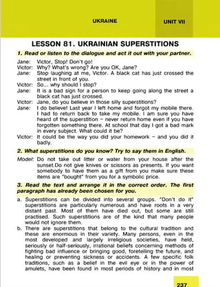 UKRAINE UNIT VII
LESSON 81. UKRAINIAN SUPERSTITIONS
1. Read or listen to the dialogue and act it out with your partner.
Jane: Victor, Stop! D on’t go!
Victor: Why? W hat’s wrong? Are you OK, Jane?
Jane: Stop laughing at me, Victor. A black cat has just crossed the
street in front of you.
Victor: So... why should I stop?
Jane: It is a bad sign for a person to keep going along the street a
black cat has just crossed.
Victor: Jane, do you believe in those silly superstitions?
Jane: I do believe! Last year I left home and forgot my m obile there.
I had to return back to take my mobile. I am sure you have
heard of the superstition - never return home even if you have
forgotten som ething there. At school that day I got a bad mark
in every subject. W hat could it be?
Victor: It could be the way you did your hom ework - and you did it
badly.
2. What superstitions do you know? Try to say them in English.
Model: Do not take out litter or water from your house after the
sunset.Do not give knives or scissors as presents. If you want
som ebody to have them as a gift from you make sure these
items are “bought” from you fo r a sym bolic price.
3. Read the text and arrange it in the correct order. The first
paragraph has already been chosen for you.
a. Superstitions can be divided into several groups. “ Don’t do it”
superstitions are particularly num erous and have roots in a very
distant past. M ost of them have died out, but some are still
practised. Such superstitions are of the kind that many people
would not ignore them .
b. There are superstitions that belong to the cultural tradition and
these are enorm ous in their variety. Many persons, even in the
m ost developed and largely irreligious societies, have held,
seriously or half-seriously, irrational beliefs concerning m ethods of
fighting bad influence or bringing good, foretelling the future, and
healing or preventing sickness or accidents. A few specific folk
traditions, such as a belief in the evil eye or in the power of
amulets, have been found in m ost periods of history and in m ost
 