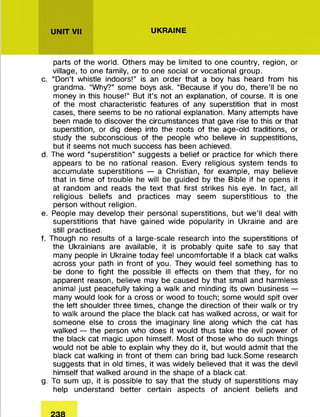 UNIT VII UKRAINE
parts of the world. Others may be limited to one country, region, or
village, to one family, or to one social or vocational group.
c. “ Don’t whistle indoors!” is an order that a boy has heard from his
grandma. “Why?” some boys ask. “Because if you do, there’ll be no
money in this house!” But it’s not an explanation, of course. It is one
of the most characteristic features of any superstition that in most
cases, there seems to be no rational explanation. Many attem pts have
been made to discover the circum stances that gave rise to this or that
superstition, or dig deep into the roots of the age-old traditions, or
study the subconscious of the people who believe in suppestitions,
but it seems not much success has been achieved.
d. The word “superstition” suggests a belief or practice fo r which there
appears to be no rational reason. Every religious system tends to
accum ulate superstitions — a Christian, fo r example, may believe
that in tim e of trouble he will be guided by the Bible if he opens it
at random and reads the text that first strikes his eye. In fact, all
religious beliefs and practices may seem superstitious to the
person w ithout religion.
e. People may develop their personal superstitions, but w e ’ll deal with
superstitions that have gained wide popularity in Ukraine and are
still practised.
f. Though no results of a large-scale research into the superstitions of
the Ukrainians are available, it is probably quite safe to say that
many people in Ukraine today feel uncom fortable if a black cat walks
across your path in front of you. They would feel something has to
be done to fight the possible ill effects on them that they, for no
apparent reason, believe may be caused by that small and harmless
animal just peacefully taking a walk and minding its own business —
many would look for a cross or wood to touch; some would spit over
the left shoulder three times, change the direction of their walk or try
to walk around the place the black cat has walked across, or wait for
someone else to cross the imaginary line along which the cat has
walked — the person who does it would thus take the evil power of
the black cat magic upon himself. M ost of those who do such things
would not be able to explain why they do it, but would adm it that the
black cat walking in front of them can bring bad luck.Some research
suggests that in old times, it was widely believed that it was the devil
himself that walked around in the shape of a black cat.
g. To sum up, it is possible to say that the study of superstitions may
help understand better certain aspects of ancient beliefs and
 