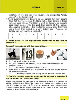 UKRAINE UNIT VII
conditions of life, and can even reveal some unexpected “shady
corners” of the human mind.
h. Some superstitions have becom e so w ide-spread that many people
think that they keep som e traditions rather than believe in these
irrational superstitions. Prohibition to w ork on Sunday, fo r example
goes much deeper into the past than seem s at first glance.
Ethnographic m aterials of the nineteenth century show that there
was a belief that existed in a very distant past —“working on
Sunday may turn you into a w erew olf.”
1 2 3 4 5 6 7 8
d
4. Write down all the superstitions mentioned in the text in
exercise 3.
5. Match the pictures with the superstitions.
1. D on’t kill a spider in the house.
2. If a glass breaks at the wedding - the newly m arried couple will
soon get divorced.
3. D on’t cross the ca t’s walking in front of you.
4. If you w ant to reach w hat you’ve planned, knock your finger against
the wood three tim es.
5. D on’t do anything im portant on Friday 13 - it will not turn out well.
6. Find the passive structure sentences in the text in exercise 3
and turn them into the Active Voice.
Model: A Christian, for example, may believe that in tim e of trouble he
will be guided by the Bible if he opens it at random and reads the text
that first strikes his eye. - A Christian, for example, may believe that in
time of trouble the Bible will guide him if he opens it at random and
reads the text that first strikes his eye.
 