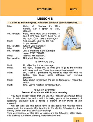 MY FRIENDS UNIT I
LESSON 8
1. Listen to the dialogues. Act them out with your classmates.
Mike:
Mr. Newton:
Mike:
Mr. Newton:
Mike:
Mr. Newton:
Mike:
Mr. Newton:
Matt:
Mike:
Matt:
Mike:
Matt:
Hello, Mr. Newton. It’s Mike
Randle. Can I speak to Matt,
please?
Hello, Mike. Hold on a moment. I’ll
see if he’s here. Sorry, he is not in
his room. Can I take a message?
Yes, please. Can you tell him
to phone me?
What’s your number?
It’s 07881776089.
Just a moment, I am putting it
down, 07881776089.
Thanks, Mr. Newton.
Not at all. Bye, Matt.
(a few hours later)
Hi, Mike. I got your message.
Hi! Right, I called you to invite you to go to the cinema
with Jerry and me. There is a new action tonight.
Oh, I can’t. I promised my father to help him with his
laptop. You know, some software isn’t working
properly.
What about tomorrow? It’s still on tomorrow. I mean the
action.
Fine. We’re meeting tomorrow then.
Focus on Grammar
Present Continuous with future meaning
You have already learnt that we use the Present Continuous tense
form to talk about the action which is taking place at the moment of
speaking. Example: She is taking a picture of her friend at the
moment.
We can also use this tense form to talk about the nearest future
plans, as in the example: She is going to the dentist this Monday. I am
having dinner with Bob on Friday evening.
Time expressions for this kind of usage are the following: after class,
this evening, tomorrow evening, next weekend, etc.
 