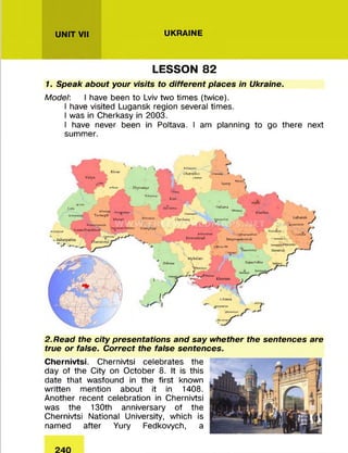 UNIT VII UKRAINE
LESSON 82
1. Speak about your visits to different places in Ukraine.
Model: I have been to Lviv two tim es (twice).
I have visited Lugansk region several tim es.
I was in Cherkasy in 2003.
I have never been in Poltava. I am planning to go there next
summ er.
Rivnr
I
Volyn
Lviv
mm
Trmopil
Khmel
Chernihiv •»**«*» *
«
•W|n
IvjnoTrjnkivtk
7hytom yr
* ** Vinnytsii
Sumy
• M v
Kiev
HP Chuxaf
Cherkaty
Poltava
Kharkiv
Luhamk
y
Kirovohrad
«OvwmM
Dniprojxtrovsk
•WVvy,R»
Odessa
Mykolaiv
J ■ <■
Zjpori/hu
Krtvtta«
Donetsk
i Crimea
.£+* * * y
»w vm ri
•V'Wi*
2. Read the city presentations and say whether the sentences are
true or false. Correct the false sentences.
Chernivtsi. Chernivtsi celebrates the
day of the City on O ctober 8. It is this
date that wasfound in the first known
w ritten m ention about it in 1408.
Another recent celebration in Chernivtsi
was the 130th anniversary of the
Chernivtsi National University, which is
named after Yury Fedkovych, a
 