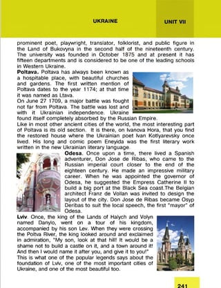 UKRAINE UNIT VII
prominent poet, playwright, translator, folklorist, and public figure in
the Land of Bukovyna in the second half of the nineteenth century.
The university was founded in October 1875 and at present it has
fifteen departments and is considered to be one of the leading schools
in Western Ukraine.
Poltava. Poltava has always been known as
a hospitable place, with beautiful churches
and gardens. The first written mention of
Poltava dates to the year 1174; at that time
it was named as Ltava.
On June 27 1709, a major battle was fought
not far from Poltava. The battle was lost and
with it Ukrainian independence. Ukraine
found itself completely absorbed by the Russian Empire.
Like in most other ancient cities of the world, the most interesting part
of Poltava is its old section. It is there, on Ivanova Hora, that you find
the restored house where the Ukrainian poet Ivan Kotlyarevsky once
lived. His long and comic poem Eneyida was the first literary work
written in the new Ukrainian literary language.
Odesa. Once upon a time, there lived a Spanish
adventurer, Don Jose de Ribas, who came to the
Russian imperial court closer to the end of the
eighteen century. He made an impressive military
career. When he was appointed the governor of
Odesa, he suggested the Empress Catherine II to
build a big port at the Black Sea coast.The Belgian
architect Franz de Vollan was invited to design the
layout of the city. Don Jose de Ribas became Osyp
Deribas to suit the local speech, the first “mayor” of
Odesa.
Lviv. Once, the king of the Lands of Halych and Volyn
named Danylo, went on a tour of his kingdom,
accompanied by his son Lev. When they were crossing
the Poltva River, the king looked around and exclaimed
in admiration, “My son, look at that hill! It would be a
shame not to build a castle on it, and a town around it!
And then I would name it after you, and give it to you!”
This is what one of the popular legends says about the
foundation of Lviv, one of the most important cities of
Ukraine, and one of the most beautiful too.
241
 