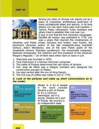 UNIT VII UKRAINE
Among the cities of Ukraine Lviv stands out as a
place of impressive architectural landmarks of
many architectural styles and epochs. In its long
history Lviv has seen many wars and invaders —
Tartars, Poles, Lithuanians, Turks, Austrians and
others tried to establish their rule over Lviv.
It was in Lviv that the first Ukrainian newspaper,
Gazette de Leopol, was published in 1776. Lviv
was a place that inspired the creativeness of
Ukrainian and Polish artists, scholars and writers. Ivan Franko, the
prominent Ukrainian author of the late nineteenth-early twentieth
century; Adam Mickiewisz, one of the best Polish poets of the
nineteenth century; Stanislav Lyudkevych, the remarkable composer,
Mykhailo Hrushevsky, the historian and first president of the Ukrainian
People’s Republic — all of them were either born or lived in Lviv.
1. Chernivtsi was founded in 1875.
2. Yurij Fedkovych is a famous Ukrainian composer.
3. The battle at Poltava determined the sad future of Ukraine.
4. Don Jose de Ribas was a Belgian architect who designed the
construction process of Odesa.
5. Lviv was named after the son of King Danylo.
6. The first cup of coffee was made in Lviv in 1776.
3. Look at the pictures and make up short conversations as in
the model.
YES
I'm from Ukraine
rJO
it’s not t
of Russia
Model: A: A lot of people
in the world consider
Ukraine a part of Russia.
B: It’s a common
stereotype, but it is
wrong. Ukraine isn’t part
of Russia. My country is
an independent state.
YES
I'm from Ukraine
we have another
more famous
Shevchenko
NO
we don't have
snow the whole
year
NO
Russian is not
my lançuaçe
 